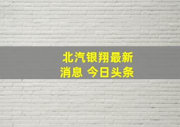 北汽银翔最新消息 今日头条